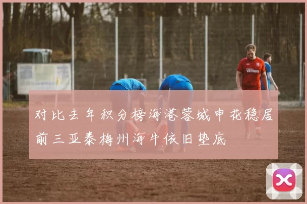 对比去年积分榜海港蓉城申花稳居前三亚泰梅州海牛依旧垫底