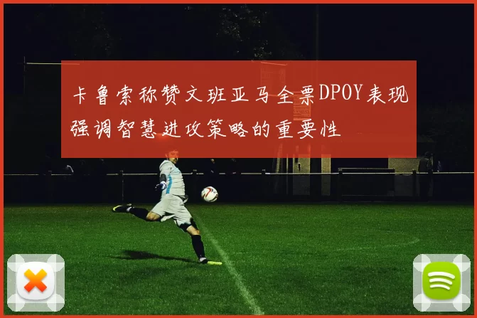 卡鲁索称赞文班亚马全票DPOY表现强调智慧进攻策略的重要性