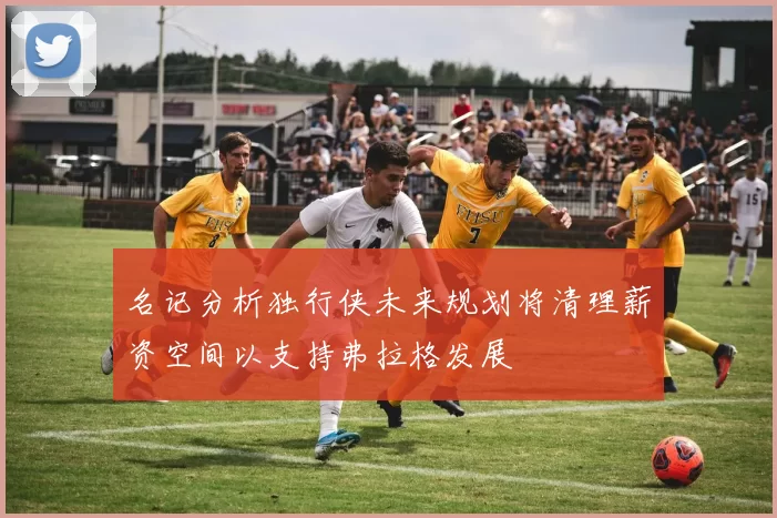 名记分析独行侠未来规划将清理薪资空间以支持弗拉格发展