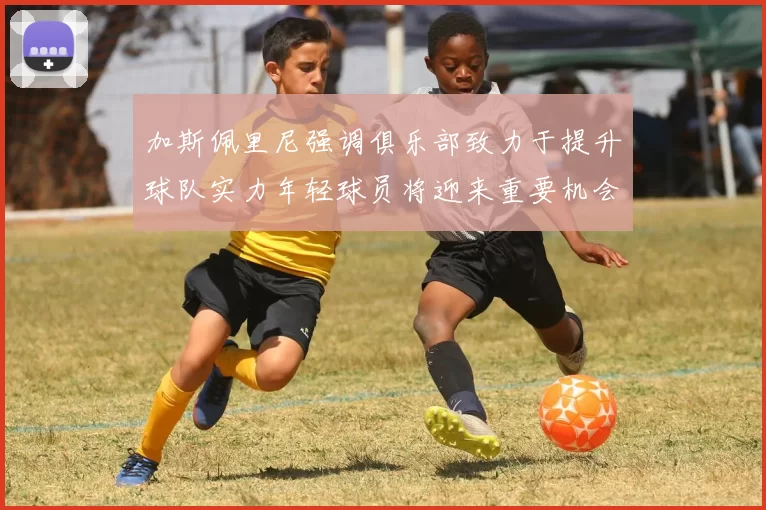 加斯佩里尼强调俱乐部致力于提升球队实力年轻球员将迎来重要机会