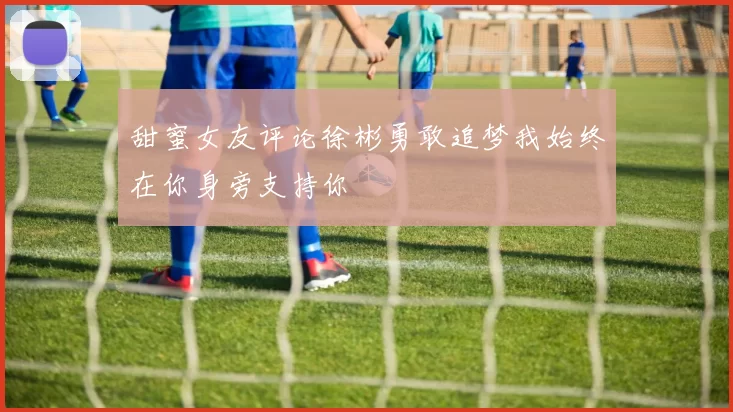 甜蜜女友评论徐彬勇敢追梦我始终在你身旁支持你