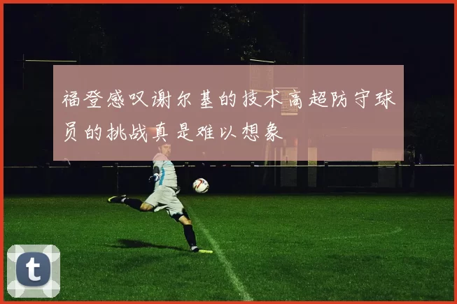 福登感叹谢尔基的技术高超防守球员的挑战真是难以想象